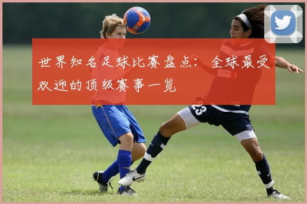 世界知名足球比赛盘点：全球最受欢迎的顶级赛事一览