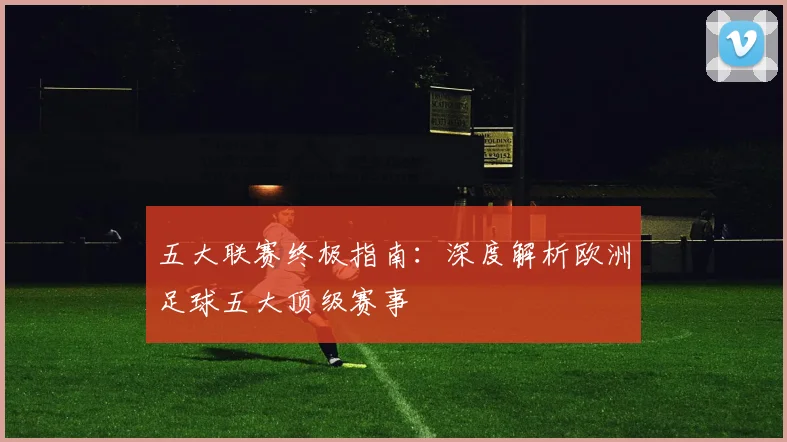 五大联赛终极指南：深度解析欧洲足球五大顶级赛事