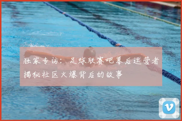 独家专访:足球联赛吧幕后运营者揭秘社区火爆背后的故事
