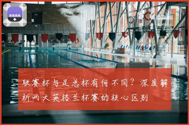 联赛杯与足总杯有何不同?深度解析两大英格兰杯赛的核心区别