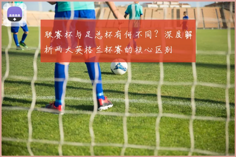 联赛杯与足总杯有何不同?深度解析两大英格兰杯赛的核心区别