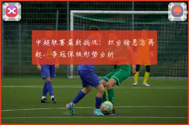 中超联赛最新战况：积分榜悬念再起，争冠保级形势分析