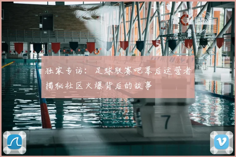 独家专访：足球联赛吧幕后运营者揭秘社区火爆背后的故事