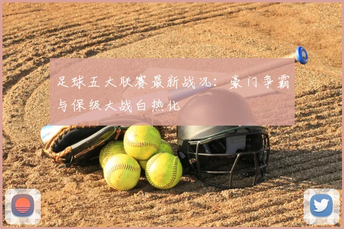 足球五大联赛最新战况：豪门争霸与保级大战白热化