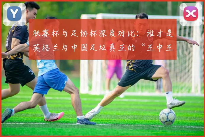 联赛杯与足协杯深度对比:谁才是英格兰与中国足坛真正的“王中王”?