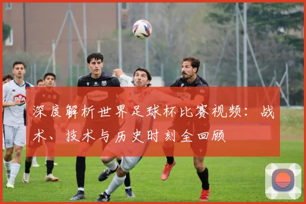 深度解析世界足球杯比赛视频:战术、技术与历史时刻全回顾