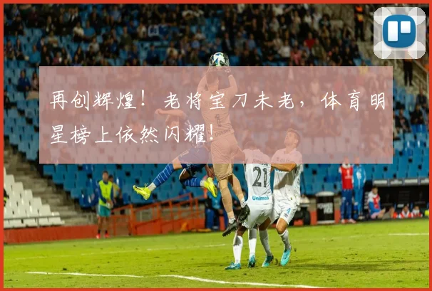 再创辉煌!老将宝刀未老,体育明星榜上依然闪耀!