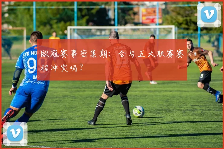 欧冠赛事密集期:会与五大联赛赛程冲突吗?